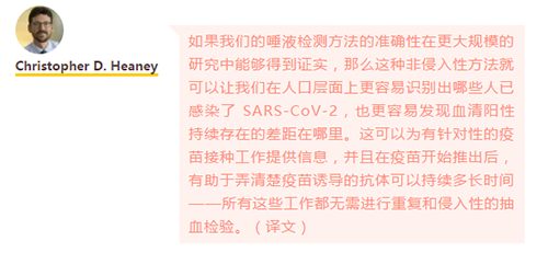 如果我们的唾液检测方法的准确性在更大规模的研究中能够得到证实，那么这种非侵入性方法就可以让我们在人口层面上更容易识别出哪些人已感染了 SARS-CoV-2，也更容易发现血清阳性持续存在的差距在哪里。